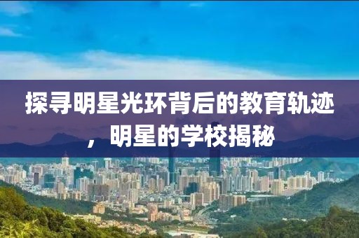 探尋明星光環(huán)背后的教育軌跡，明星的學(xué)校揭秘