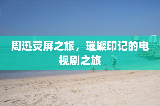 周迅熒屏之旅，璀璨印記的電視劇之旅