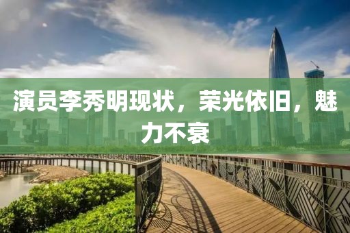 演員李秀明現(xiàn)狀，榮光依舊，魅力不衰