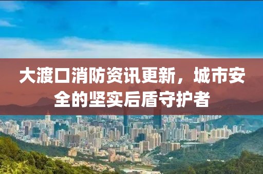 大渡口消防資訊更新，城市安全的堅實后盾守護者