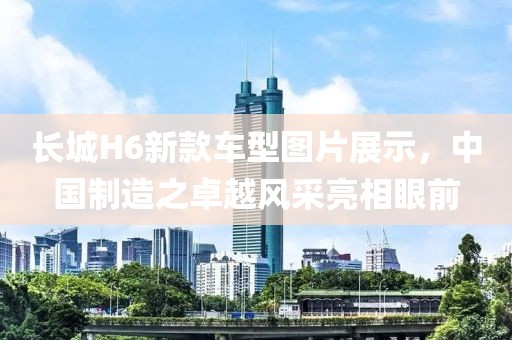長(zhǎng)城H6新款車型圖片展示，中國(guó)制造之卓越風(fēng)采亮相眼前
