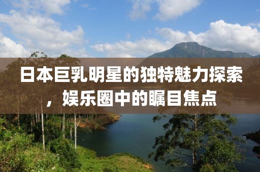 日本巨乳明星的獨(dú)特魅力探索，娛樂(lè)圈中的矚目焦點(diǎn)