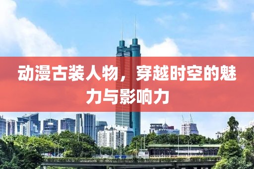 動漫古裝人物，穿越時空的魅力與影響力