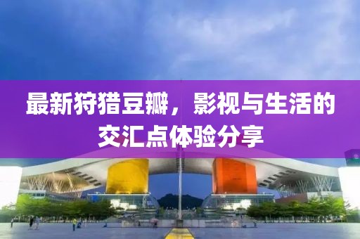 最新狩獵豆瓣，影視與生活的交匯點(diǎn)體驗(yàn)分享
