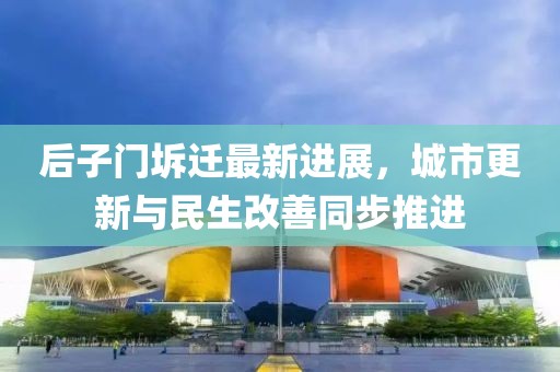后子門坼遷最新進(jìn)展，城市更新與民生改善同步推進(jìn)