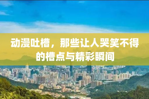 動漫吐槽，那些讓人哭笑不得的槽點與精彩瞬間