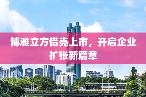 博雅立方借殼上市，開啟企業(yè)擴(kuò)張新篇章