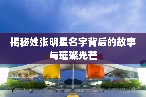 揭秘姓張明星名字背后的故事與璀璨光芒