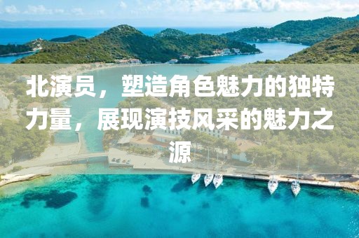 北演員，塑造角色魅力的獨特力量，展現(xiàn)演技風(fēng)采的魅力之源