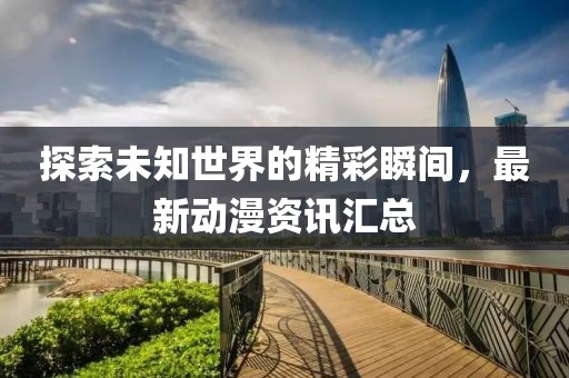 探索未知世界的精彩瞬間，最新動漫資訊匯總