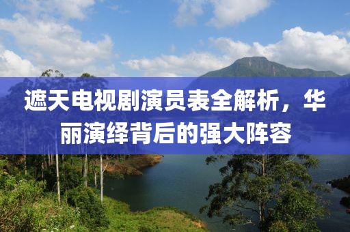 遮天電視劇演員表全解析，華麗演繹背后的強(qiáng)大陣容
