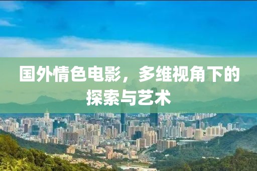 國外情色電影，多維視角下的探索與藝術(shù)
