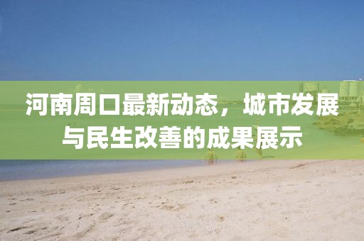 河南周口最新動(dòng)態(tài)，城市發(fā)展與民生改善的成果展示