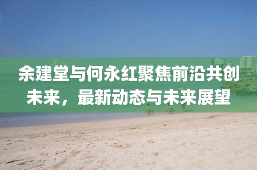 余建堂與何永紅聚焦前沿共創(chuàng)未來，最新動態(tài)與未來展望