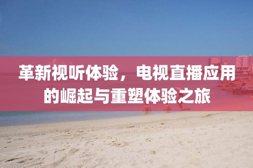 革新視聽體驗(yàn)，電視直播應(yīng)用的崛起與重塑體驗(yàn)之旅