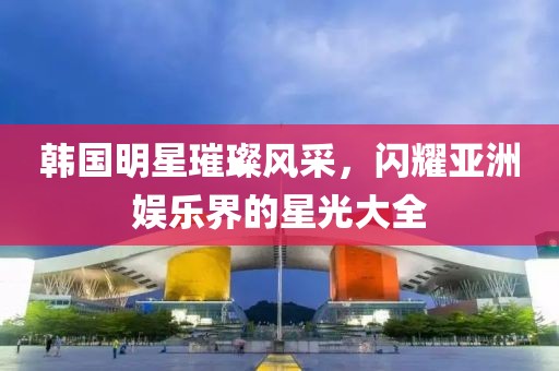 韓國(guó)明星璀璨風(fēng)采，閃耀亞洲娛樂(lè)界的星光大全