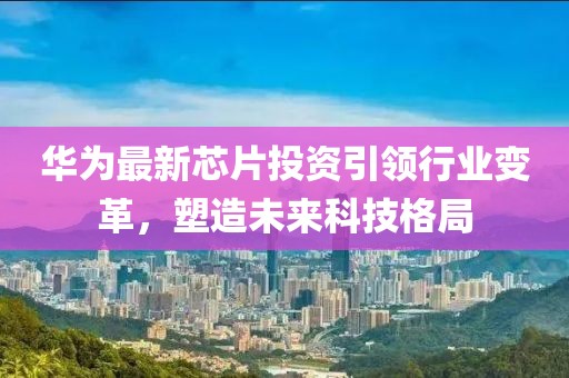 華為最新芯片投資引領行業(yè)變革，塑造未來科技格局
