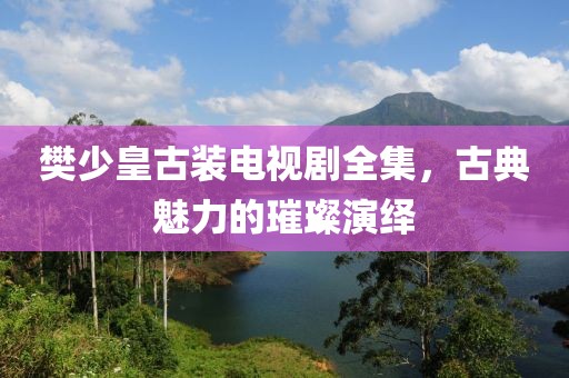 樊少皇古裝電視劇全集，古典魅力的璀璨演繹