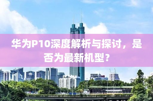 華為P10深度解析與探討，是否為最新機(jī)型？