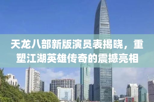 天龍八部新版演員表揭曉，重塑江湖英雄傳奇的震撼亮相