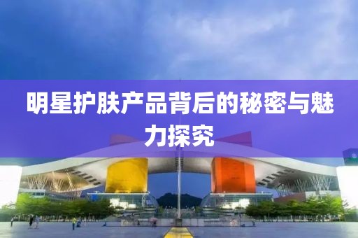 明星護膚產(chǎn)品背后的秘密與魅力探究