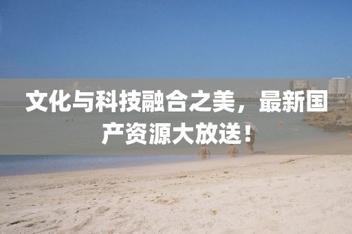 文化與科技融合之美，最新國產(chǎn)資源大放送！