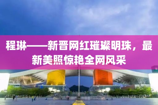 程琳——新晉網(wǎng)紅璀璨明珠，最新美照驚艷全網(wǎng)風采