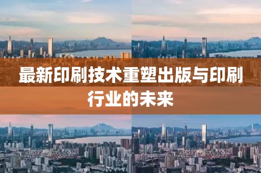 最新印刷技術重塑出版與印刷行業(yè)的未來
