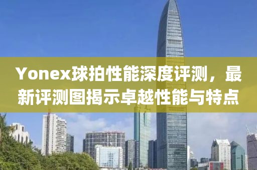 Yonex球拍性能深度評(píng)測(cè)，最新評(píng)測(cè)圖揭示卓越性能與特點(diǎn)