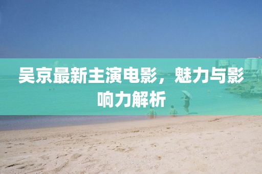 吳京最新主演電影，魅力與影響力解析
