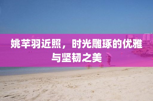 姚芊羽近照，時光雕琢的優(yōu)雅與堅韌之美
