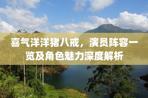 喜氣洋洋豬八戒，演員陣容一覽及角色魅力深度解析