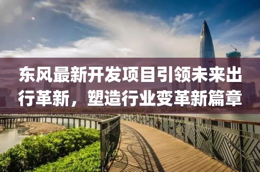 東風(fēng)最新開發(fā)項(xiàng)目引領(lǐng)未來出行革新，塑造行業(yè)變革新篇章