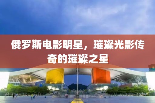 俄羅斯電影明星，璀璨光影傳奇的璀璨之星