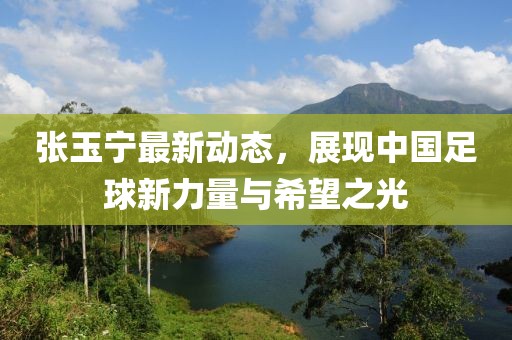 張玉寧最新動(dòng)態(tài)，展現(xiàn)中國(guó)足球新力量與希望之光