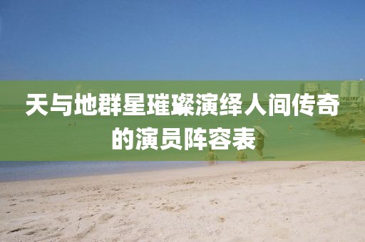 天與地群星璀璨演繹人間傳奇的演員陣容表