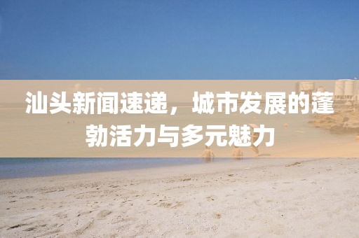 汕頭新聞速遞，城市發(fā)展的蓬勃活力與多元魅力