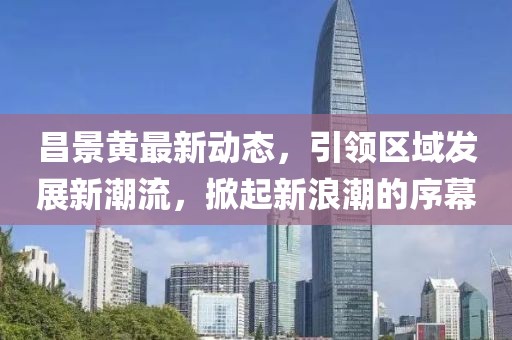 昌景黃最新動態(tài)，引領(lǐng)區(qū)域發(fā)展新潮流，掀起新浪潮的序幕