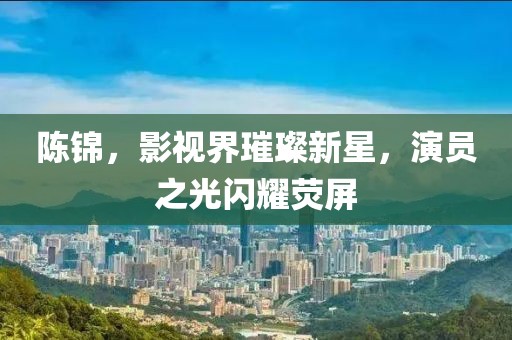 陳錦，影視界璀璨新星，演員之光閃耀熒屏