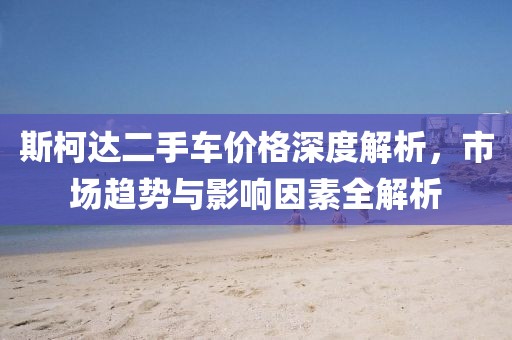斯柯達(dá)二手車價(jià)格深度解析，市場趨勢(shì)與影響因素全解析