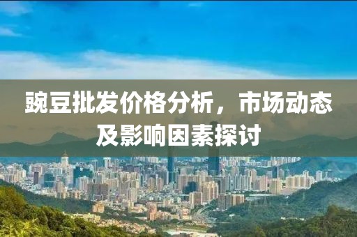 豌豆批發(fā)價(jià)格分析，市場動(dòng)態(tài)及影響因素探討