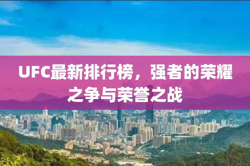 UFC最新排行榜，強者的榮耀之爭與榮譽之戰(zhàn)