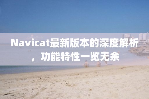 Navicat最新版本的深度解析，功能特性一覽無余