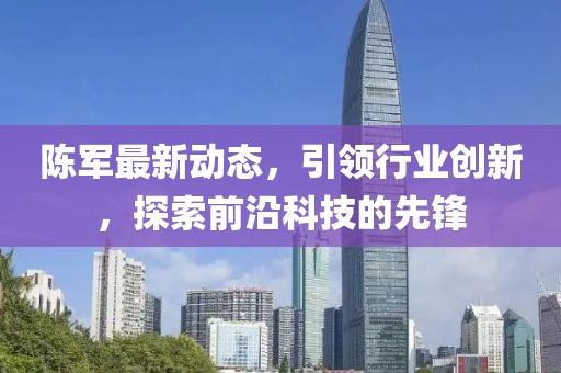 陳軍最新動(dòng)態(tài)，引領(lǐng)行業(yè)創(chuàng)新，探索前沿科技的先鋒