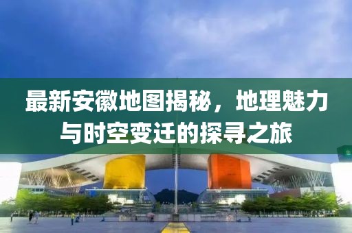 最新安徽地圖揭秘，地理魅力與時空變遷的探尋之旅