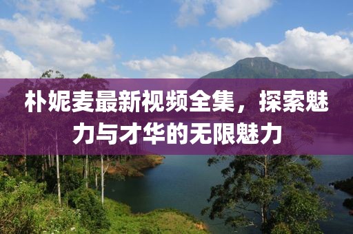 樸妮麥最新視頻全集，探索魅力與才華的無限魅力
