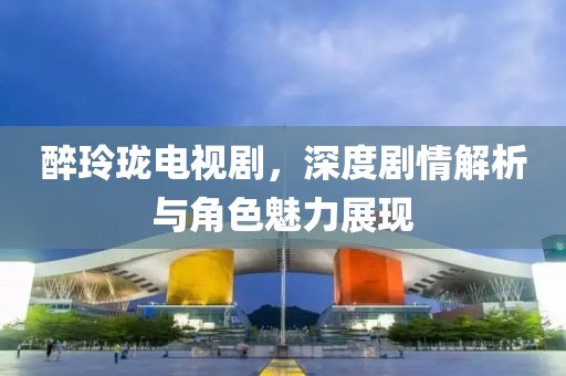 醉玲瓏電視劇，深度劇情解析與角色魅力展現(xiàn)