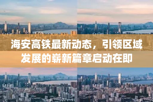海安高鐵最新動態(tài)，引領(lǐng)區(qū)域發(fā)展的嶄新篇章啟動在即