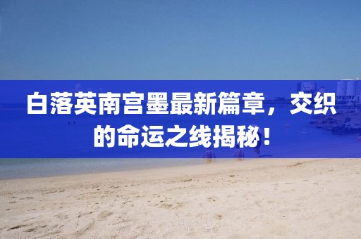 白落英南宮墨最新篇章，交織的命運之線揭秘！