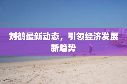 劉鶴最新動態(tài)，引領(lǐng)經(jīng)濟(jì)發(fā)展新趨勢